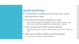 JavaScriptStrings
• A String object is created every time you use a string
literal (just like in Java)
• Have many of the same methods as in Java
– charAt, concat, indexOf, lastIndexOf, match, replace, search, slice,
split, substr, substring, toLowerCase, toUpperCase, valueOf
• There are also some HTML specific methods
– big, blink, bold, fixed, fontcolor, fontsize, italics, link, small, strike, sub,
sup
• Don't use the HTML methods (use CSS instead)
– This is the worst kind of visual formatting
 