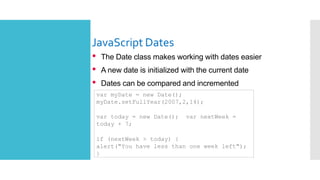 JavaScript Dates
• The Date class makes working with dates easier
• A new date is initialized with the current date
• Dates can be compared and incremented
var myDate = new Date();
myDate.setFullYear(2007,2,14);
var today = new Date(); var nextWeek =
today + 7;
if (nextWeek > today) {
alert("You have less than one week left");
}
 