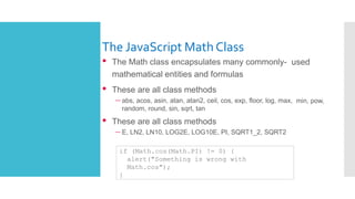 The JavaScript Math Class
• The Math class encapsulates many commonly- used
mathematical entities and formulas
• These are all class methods
– abs, acos, asin, atan, atan2, ceil, cos, exp, floor, log, max, min, pow,
random, round, sin, sqrt, tan
• These are all class methods
– E, LN2, LN10, LOG2E, LOG10E, PI, SQRT1_2, SQRT2
if (Math.cos(Math.PI) != 0) {
alert("Something is wrong with
Math.cos");
}
 