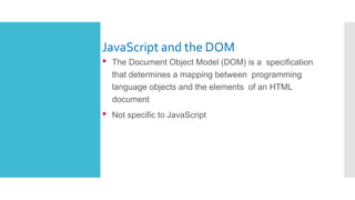 JavaScript and the DOM
• The Document Object Model (DOM) is a specification
that determines a mapping between programming
language objects and the elements of an HTML
document
• Not specific to JavaScript
 