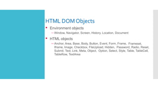 HTML DOMObjects
• Environment objects
– Window, Navigator, Screen, History, Location, Document
• HTML objects
– Anchor, Area, Base, Body, Button, Event, Form, Frame, Frameset,
Iframe, Image, Checkbox, FileUpload, Hidden, Password, Radio, Reset,
Submit, Text, Link, Meta, Object, Option, Select, Style, Table, TableCell,
TableRow, TextArea
 