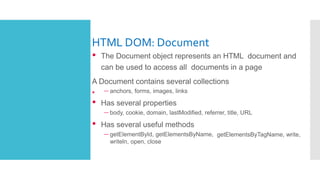 HTML DOM: Document
•
• The Document object represents an HTML document and
can be used to access all documents in a page
A Document contains several collections
– anchors, forms, images, links
• Has several properties
– body, cookie, domain, lastModified, referrer, title, URL
• Has several useful methods
– getElementById, getElementsByName, getElementsByTagName, write,
writeln, open, close
 