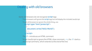 Dealing with old browsers
 Some old browsers do not recognize script tags
 These browsers will ignore the script tags but will display the included JavaScript
 To get old browsers to ignore the whole thing, use:
<script type="text/javascript">
<!--
document.write("Hello World!")
//-->
</script>
 The <!-- introduces an HTML comment
 To get JavaScript to ignore the HTML close comment, -->, the // starts a
JavaScript comment, which extends to the end of the line
 