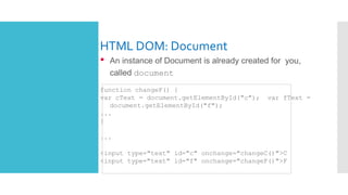 HTML DOM: Document
• An instance of Document is already created for you,
called document
function changeF() {
var cText = document.getElementById("c"); var fText =
document.getElementById("f");
...
}
...
<input type="text" id="c" onchange="changeC()">C
<input type="text" id="f" onchange="changeF()">F
 