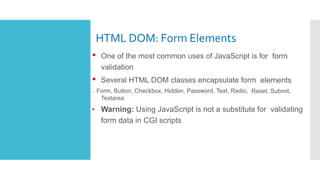 HTML DOM: Form Elements
• One of the most common uses of JavaScript is for form
validation
• Several HTML DOM classes encapsulate form elements
– Form, Button, Checkbox, Hidden, Password, Text, Radio, Reset, Submit,
Textarea
• Warning: Using JavaScript is not a substitute for validating
form data in CGI scripts
 