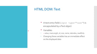 HTML DOM:Text
•
 A text entry field (input type="text") is
encapsulated by aText object
 Variables
 – value, maxLength, id, size, name, tabindex, readOnly
 Changing these variables has an immediate effect
on the displayed data
 