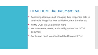 HTML DOM:The DocumentTree
• Accessing elements and changing their properties lets us
do simple things like form validation, data transfer etc
• HTML DOM lets us do much more
• We can create, delete, and modify parts of the HTML
document
• For this we need to understand the Document Tree
 