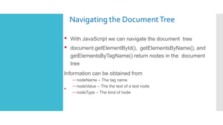 Navigating the DocumentTree
•
• With JavaScript we can navigate the document tree
• document.getElementById(), getElementsByName(), and
getElementsByTagName() return nodes in the document
tree
Information can be obtained from
– nodeName – The tag name
– nodeValue – The the text of a text node
– nodeType – The kind of node
 