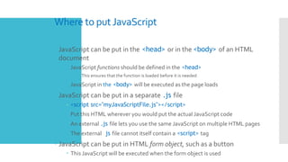Where to put JavaScript
 JavaScript can be put in the <head> or in the <body> of an HTML
document
 JavaScript functions should be defined in the <head>
 This ensures that the function is loaded before it is needed
 JavaScript in the <body> will be executed as the page loads
 JavaScript can be put in a separate .js file
– <script src="myJavaScriptFile.js"></script>
 Put this HTML wherever you would put the actual JavaScript code
 An external .js file lets you use the same JavaScript on multiple HTML pages
 The external .js file cannot itself contain a <script> tag
 JavaScript can be put in HTML form object, such as a button
 This JavaScript will be executed when the form object is used
 