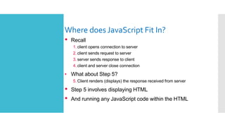 Where does JavaScript Fit In?
•
• Recall
1. client opens connection to server
2. client sends request to server
3. server sends response to client
4. client and server close connection
What about Step 5?
5. Client renders (displays) the response received from server
• Step 5 involves displaying HTML
• And running any JavaScript code within the HTML
 