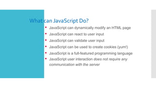 What can JavaScript Do?
• JavaScript can dynamically modify an HTML page
• JavaScript can react to user input
• JavaScript can validate user input
• JavaScript can be used to create cookies (yum!)
• JavaScript is a full-featured programming language
• JavaScript user interaction does not require any
communication with the server
 