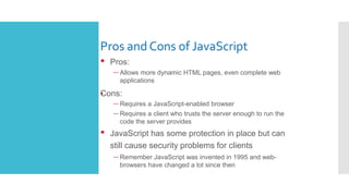 Pros and Cons of JavaScript
•
• Pros:
– Allows more dynamic HTML pages, even complete web
applications
Cons:
– Requires a JavaScript-enabled browser
– Requires a client who trusts the server enough to run the
code the server provides
• JavaScript has some protection in place but can
still cause security problems for clients
– Remember JavaScript was invented in 1995 and web-
browsers have changed a lot since then
 