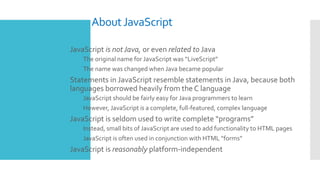 AboutJavaScript
 JavaScript is notJava, or even related to Java
 The original name for JavaScript was “LiveScript”
 The...