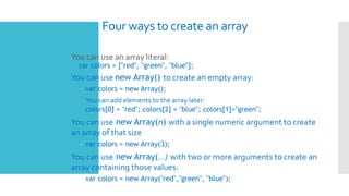 Four ways to create an array
 You can use an array literal:
var colors = ["red", "green", "blue"];
 You can use new Arra...