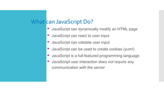 What can JavaScript Do?
• JavaScript can dynamically modify an HTML page
• JavaScript can react to user input
• JavaScript...