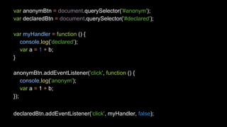var anonymBtn = document.querySelector('#anonym'); 
var declaredBtn = document.querySelector('#declared'); 
var myHandler = function () { 
console.log('declared'); 
var a = 1 + b; 
} 
anonymBtn.addEventListener('click', function () { 
console.log('anonym'); 
var a = 1 + b; 
}); 
declaredBtn.addEventListener('click', myHandler, false); 
 