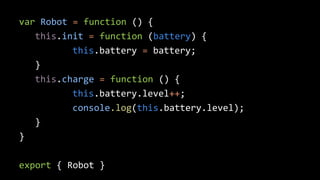 var Robot = function () { 
this.init = function (battery) { 
this.battery = battery; 
} 
this.charge = function () { 
this.battery.level++; 
console.log(this.battery.level); 
} 
} 
export { Robot } 
 