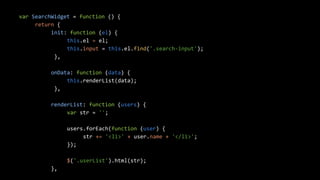 var SearchWidget = function () { 
return { 
init: function (el) { 
this.el = el; 
this.input = this.el.find('.search-input'); 
}, 
onData: function (data) { 
this.renderList(data); 
}, 
renderList: function (users) { 
var str = ''; 
users.forEach(function (user) { 
str += '<li>' + user.name + '</li>'; 
}); 
$('.userList').html(str); 
}, 
 