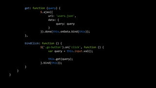 get: function (query) { 
$.ajax({ 
url: 'users.json', 
data: { 
query: query 
} 
}).done(this.onData.bind(this)); 
}, 
bindClick: function () { 
$('.go-button').on('click', function () { 
var query = this.input.val(); 
this.get(query); 
}.bind(this)); 
} 
} 
} 
 