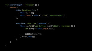 var SearchWidget = function () { 
return { 
init: function (el) { 
this.el = el; 
this.input = this.el.find('.search-input'); 
}, 
bindClick: function (callback) { 
this.el.find('.go-button').on('click', function () { 
var query = this.input.val(); 
callback(query); 
}.bind(this)); 
} 
} 
} 
 