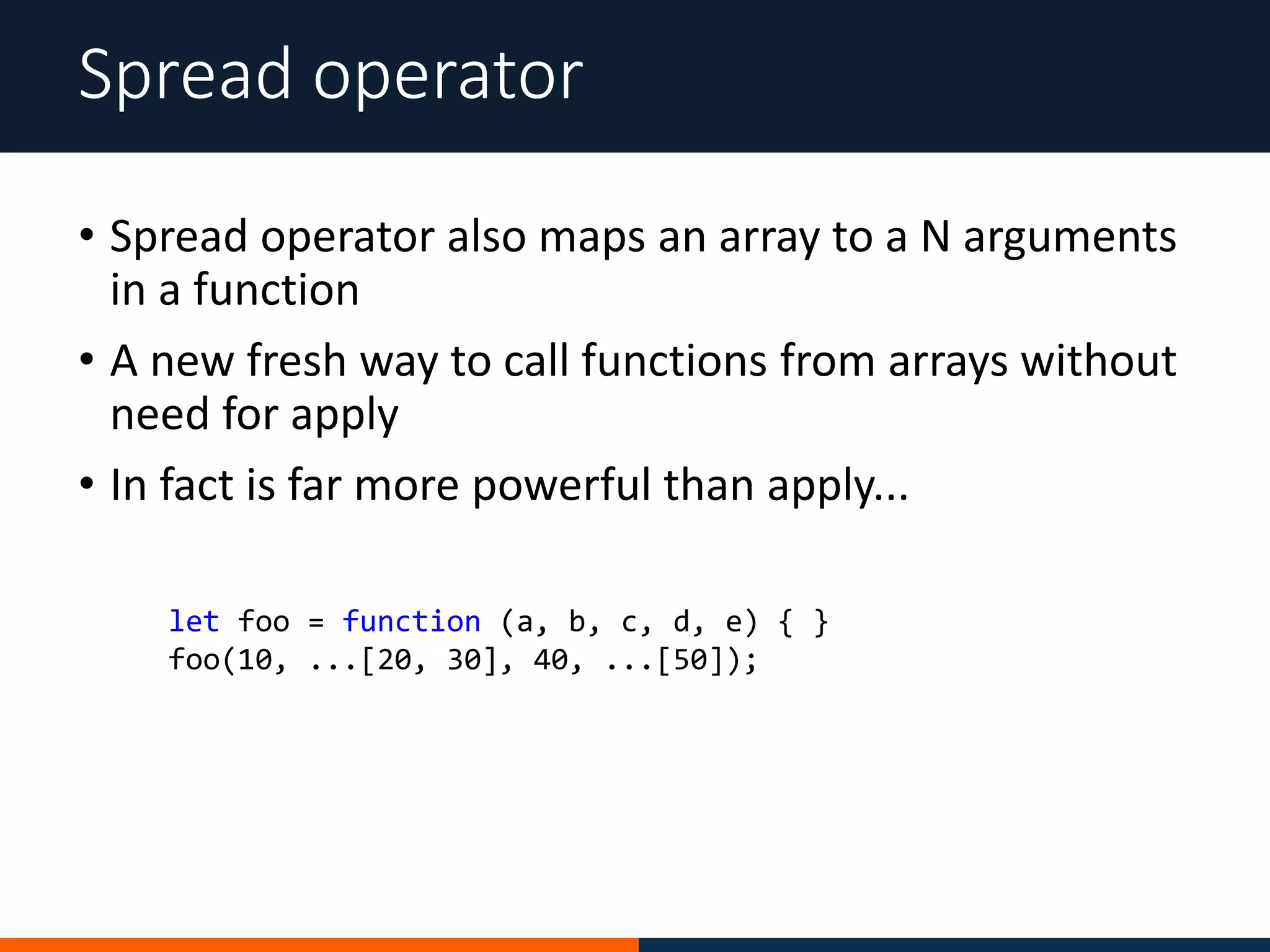 • Spread operator also maps an array to a N arguments
in a function
• A new fresh way to call functions from arrays without
need for apply
• In fact is far more powerful than apply...
Spread operator
let foo = function (a, b, c, d, e) { }
foo(10, ...[20, 30], 40, ...[50]);
 