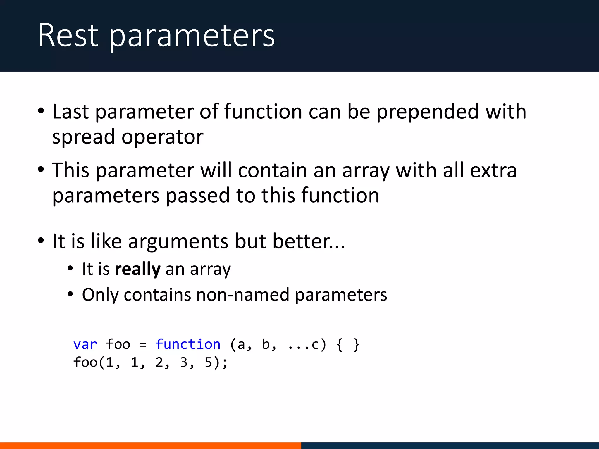 • Last parameter of function can be prepended with
spread operator
• This parameter will contain an array with all extra
parameters passed to this function
Rest parameters
• It is like arguments but better...
• It is really an array
• Only contains non-named parameters
var foo = function (a, b, ...c) { }
foo(1, 1, 2, 3, 5);
 