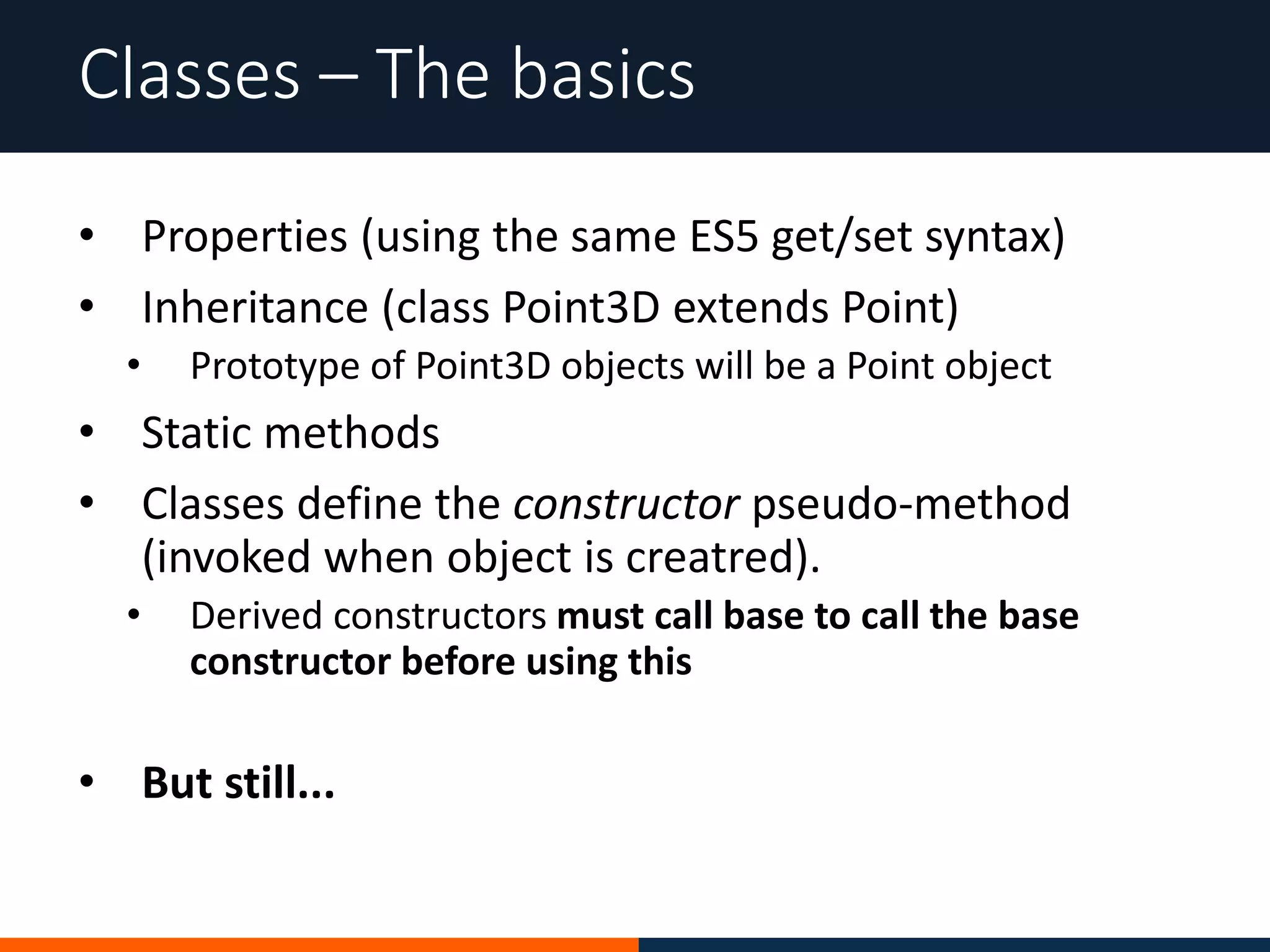 • Properties (using the same ES5 get/set syntax)
• Inheritance (class Point3D extends Point)
• Prototype of Point3D objects will be a Point object
• Static methods
• Classes define the constructor pseudo-method
(invoked when object is creatred).
• Derived constructors must call base to call the base
constructor before using this
• But still...
Classes – The basics
 