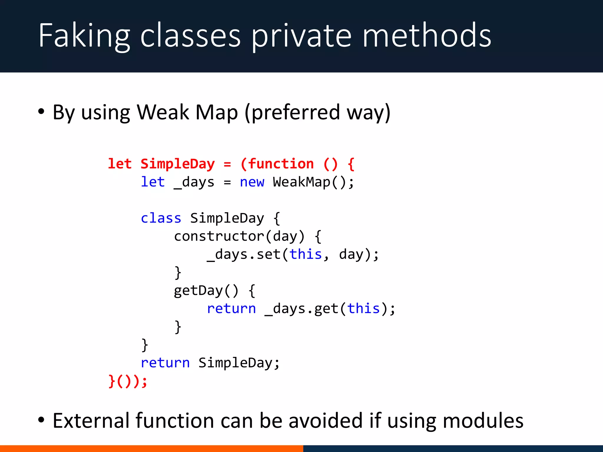 • By using Weak Map (preferred way)
Faking classes private methods
let SimpleDay = (function () {
let _days = new WeakMap();
class SimpleDay {
constructor(day) {
_days.set(this, day);
}
getDay() {
return _days.get(this);
}
}
return SimpleDay;
}());
• External function can be avoided if using modules
 