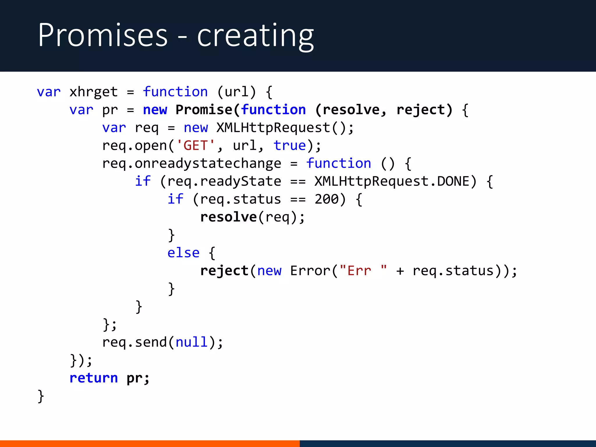 Promises - creating
var xhrget = function (url) {
var pr = new Promise(function (resolve, reject) {
var req = new XMLHttpRequest();
req.open('GET', url, true);
req.onreadystatechange = function () {
if (req.readyState == XMLHttpRequest.DONE) {
if (req.status == 200) {
resolve(req);
}
else {
reject(new Error("Err " + req.status));
}
}
};
req.send(null);
});
return pr;
}
 