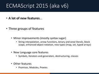 • A lot of new features...
• Three groups of features
• Minor improvements (mostly syntax sugar)
• String interpolation, arrow functions, binary and octal literals, block
scope, enhanced object notation, new types (map, set, typed arrays)
• New Language core features
• Symbols, Iterators and generators, destructuring, classes
• Other features
• Promises, Modules, Proxies
ECMAScript 2015 (aka v6)
 