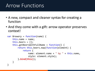 • A new, compact and cleaner syntax for creating a
function
• And they come with a gift: arrow operator preserves
context!
Arrow Functions
var Brewery = function(name) {
this.name = name;
this.beers = [];
this.getBeersWithFullName = function() {
return this.beers.map(function(element) {
return {
name: element.name + " by " + this.name,
style: element.style};
}.bind(this));
}
}
 