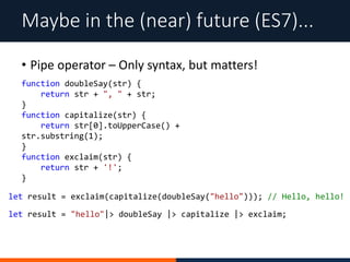 • Pipe operator – Only syntax, but matters!
Maybe in the (near) future (ES7)...
function doubleSay(str) {
return str + ", " + str;
}
function capitalize(str) {
return str[0].toUpperCase() +
str.substring(1);
}
function exclaim(str) {
return str + '!';
}
let result = exclaim(capitalize(doubleSay("hello"))); // Hello, hello!
let result = "hello"|> doubleSay |> capitalize |> exclaim;
 
