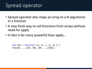 • Spread operator also maps an array to a N arguments
in a function
• A new fresh way to call functions from arrays without
need for apply
• In fact is far more powerful than apply...
Spread operator
let foo = function (a, b, c, d, e) { }
foo(10, ...[20, 30], 40, ...[50]);
 