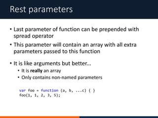 • Last parameter of function can be prepended with
spread operator
• This parameter will contain an array with all extra
parameters passed to this function
Rest parameters
• It is like arguments but better...
• It is really an array
• Only contains non-named parameters
var foo = function (a, b, ...c) { }
foo(1, 1, 2, 3, 5);
 