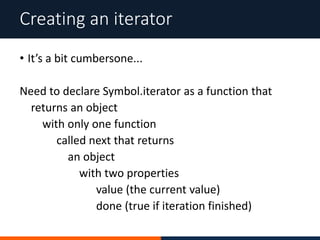 • It’s a bit cumbersone...
Need to declare Symbol.iterator as a function that
returns an object
with only one function
called next that returns
an object
with two properties
value (the current value)
done (true if iteration finished)
Creating an iterator
 