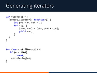 Generating iterators
for (var n of fibonacci) {
if (n > 1000)
break;
console.log(n);
}
var fibonacci = {
[Symbol.iterator]: function*() {
let pre = 0, cur = 1;
for (;;) {
[pre, cur] = [cur, pre + cur];
yield cur;
}
}
}
 