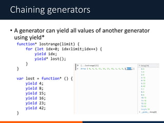 • A generator can yield all values of another generator
using yield*
Chaining generators
function* lostrange(limit) {
for (let idx=0; idx<limit;idx++) {
yield idx;
yield* lost();
}
}
var lost = function* () {
yield 4;
yield 8;
yield 15;
yield 16;
yield 23;
yield 42;
}
 