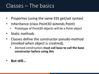 • Properties (using the same ES5 get/set syntax)
• Inheritance (class Point3D extends Point)
• Prototype of Point3D objects will be a Point object
• Static methods
• Classes define the constructor pseudo-method
(invoked when object is creatred).
• Derived constructors must call base to call the base
constructor before using this
• But still...
Classes – The basics
 