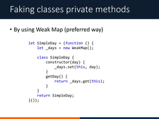 • By using Weak Map (preferred way)
Faking classes private methods
let SimpleDay = (function () {
let _days = new WeakMap();
class SimpleDay {
constructor(day) {
_days.set(this, day);
}
getDay() {
return _days.get(this);
}
}
return SimpleDay;
}());
 
