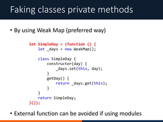 • By using Weak Map (preferred way)
Faking classes private methods
let SimpleDay = (function () {
let _days = new WeakMap();
class SimpleDay {
constructor(day) {
_days.set(this, day);
}
getDay() {
return _days.get(this);
}
}
return SimpleDay;
}());
• External function can be avoided if using modules
 