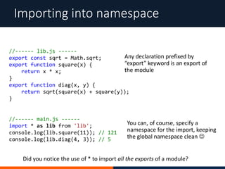 Importing into namespace
//------ lib.js ------
export const sqrt = Math.sqrt;
export function square(x) {
return x * x;
}
export function diag(x, y) {
return sqrt(square(x) + square(y));
}
Any declaration prefixed by
“export” keyword is an export of
the module
You can, of course, specify a
namespace for the import, keeping
the global namespace clean 
//------ main.js ------
import * as lib from 'lib';
console.log(lib.square(11)); // 121
console.log(lib.diag(4, 3)); // 5
Did you notice the use of * to import all the exports of a module?
 
