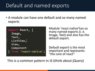 • A module can have one default and so many named
exports
Default and named exports
Module ‘react-native’has so
many named exports (i. e.
Image, Text) and also has the
default export.
Default export is the most
important and represents
“the core of react”
This is a common pattern in JS (think about jQuery)
 