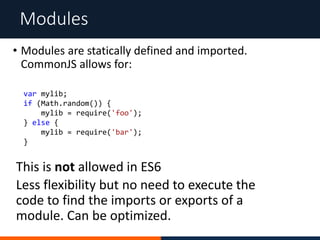 Modules
• Modules are statically defined and imported.
CommonJS allows for:
This is not allowed in ES6
Less flexibility but no need to execute the
code to find the imports or exports of a
module. Can be optimized.
var mylib;
if (Math.random()) {
mylib = require('foo');
} else {
mylib = require('bar');
}
 