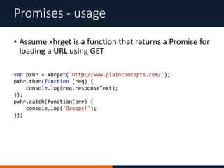 Promises - usage
var pxhr = xhrget('http://www.plainconcepts.com/');
pxhr.then(function (req) {
console.log(req.responseText);
});
pxhr.catch(function(err) {
console.log('Oooops!');
});
• Assume xhrget is a function that returns a Promise for
loading a URL using GET
 