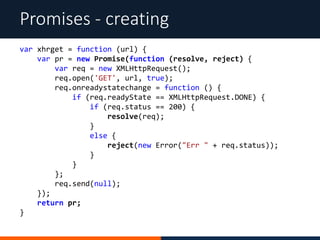 Promises - creating
var xhrget = function (url) {
var pr = new Promise(function (resolve, reject) {
var req = new XMLHttpRequest();
req.open('GET', url, true);
req.onreadystatechange = function () {
if (req.readyState == XMLHttpRequest.DONE) {
if (req.status == 200) {
resolve(req);
}
else {
reject(new Error("Err " + req.status));
}
}
};
req.send(null);
});
return pr;
}
 