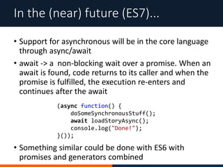 • Support for asynchronous will be in the core language
through async/await
• await -> a non-blocking wait over a promise. When an
await is found, code returns to its caller and when the
promise is fulfilled, the execution re-enters and
continues after the await
In the (near) future (ES7)...
(async function() {
doSomeSynchronousStuff();
await loadStoryAsync();
console.log("Done!");
}());
• Something similar could be done with ES6 with
promises and generators combined
 