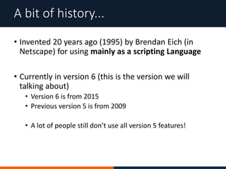 • Invented 20 years ago (1995) by Brendan Eich (in
Netscape) for using mainly as a scripting Language
• Currently in version 6 (this is the version we will
talking about)
• Version 6 is from 2015
• Previous version 5 is from 2009
• A lot of people still don’t use all version 5 features!
A bit of history...
 
