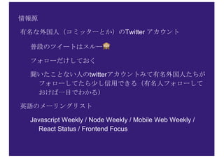 情報源
有名な外国人（コミッターとか）のTwitter アカウント
普段のツイートはスルー 🙈
フォローだけしておく
聞いたことない人のtwitterアカウントみて有名外国人たちが
フォローしてたら少し信用できる（有名人フォローして
おけば一目でわかる）
英語のメーリングリスト
Javascript Weekly / Node Weekly / Mobile Web Weekly /
React Status / Frontend Focus
 