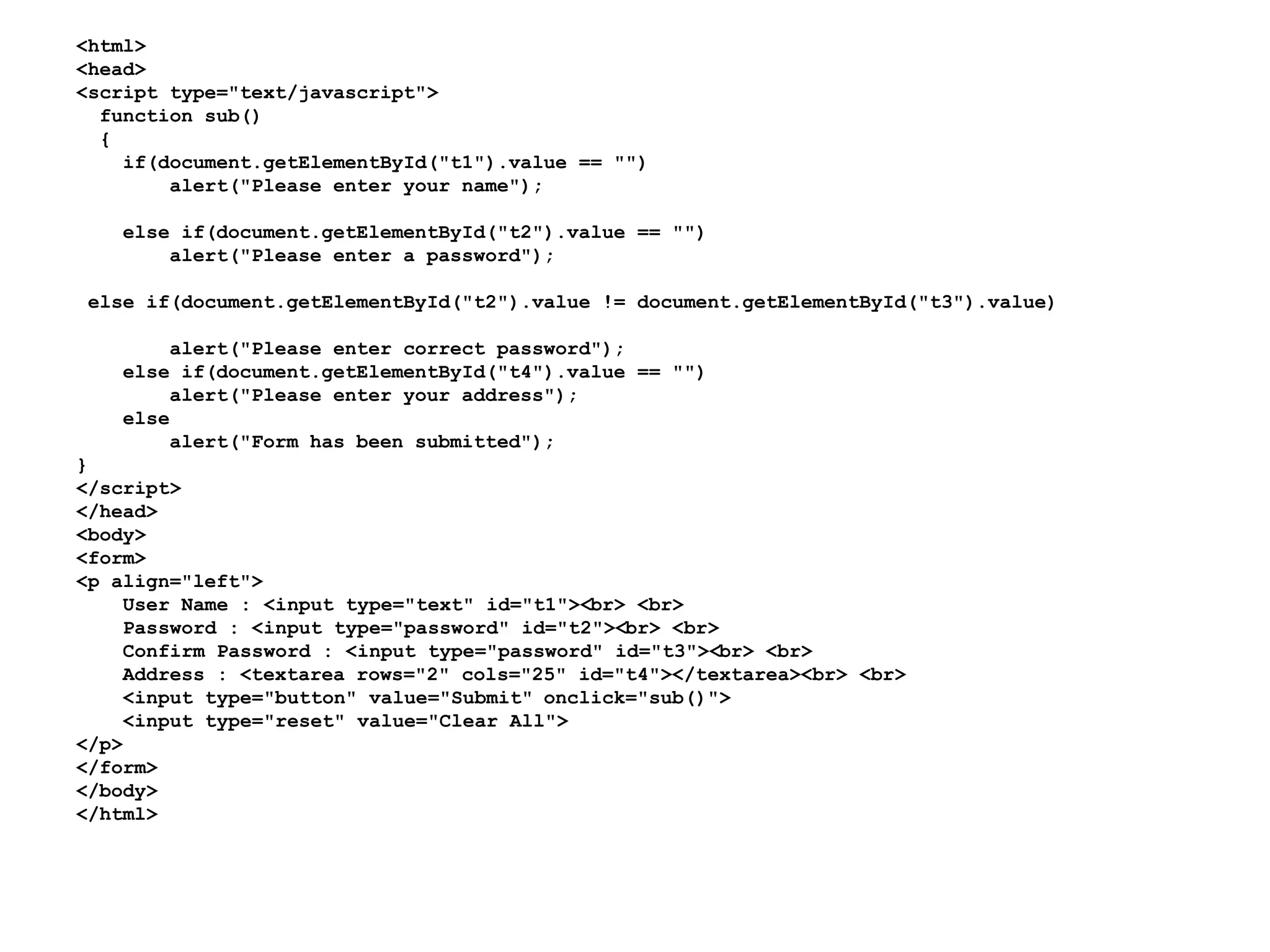 <html>
<head>
<script type="text/javascript">
function sub()
{
if(document.getElementById("t1").value == "")
alert("Please enter your name");
else if(document.getElementById("t2").value == "")
alert("Please enter a password");
else if(document.getElementById("t2").value != document.getElementById("t3").value)
alert("Please enter correct password");
else if(document.getElementById("t4").value == "")
alert("Please enter your address");
else
alert("Form has been submitted");
}
</script>
</head>
<body>
<form>
<p align="left">
User Name : <input type="text" id="t1"><br> <br>
Password : <input type="password" id="t2"><br> <br>
Confirm Password : <input type="password" id="t3"><br> <br>
Address : <textarea rows="2" cols="25" id="t4"></textarea><br> <br>
<input type="button" value="Submit" onclick="sub()">
<input type="reset" value="Clear All">
</p>
</form>
</body>
</html>
 