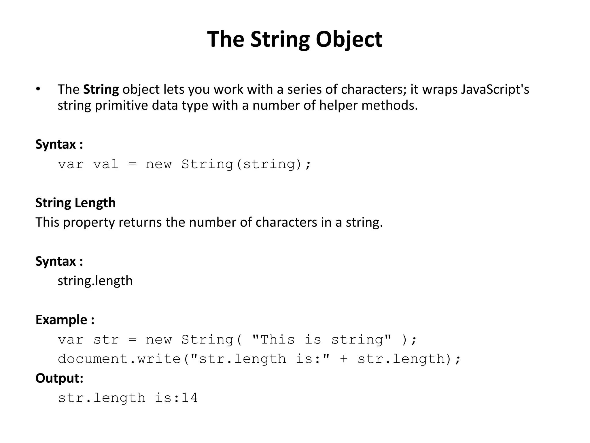 • The String object lets you work with a series of characters; it wraps JavaScript's
string primitive data type with a number of helper methods.
Syntax :
var val = new String(string);
String Length
This property returns the number of characters in a string.
Syntax :
string.length
Example :
var str = new String( "This is string" );
document.write("str.length is:" + str.length);
Output:
str.length is:14
The String Object
 
